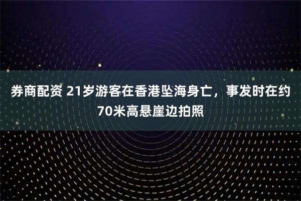 券商配资 21岁游客在香港坠海身亡，事发时在约70米高悬崖边拍照