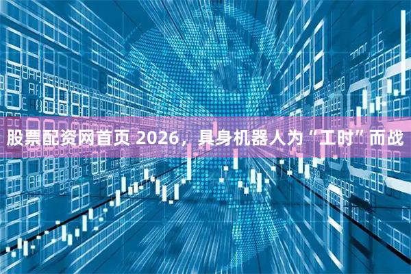 股票配资网首页 2026，具身机器人为“工时”而战